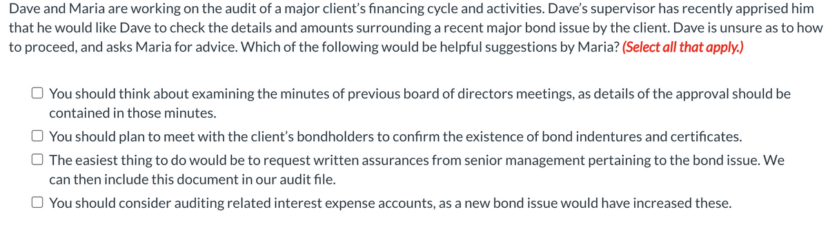 Dave and Maria are working on the audit of a major client's financing cycle and activities. Dave's supervisor has recently apprised him
that he would like Dave to check the details and amounts surrounding a recent major bond issue by the client. Dave is unsure as to how
to proceed, and asks Maria for advice. Which of the following would be helpful suggestions by Maria? (Select all that apply.)
O You should think about examining the minutes of previous board of directors meetings, as details of the approval should be
contained in those minutes.
You should plan to meet with the client's bondholders to confirm the existence of bond indentures and certificates.
O The easiest thing to do would be to request written assurances from senior management pertaining to the bond issue. We
can then include this document in our audit file.
O You should consider auditing related interest expense accounts, as a new bond issue would have increased these.
