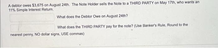 A debtor owes $3,675 on August 24th. The Note Holder sells the Note to a THIRD PARTY on May 17th, who wants an
11% Simple Interest Return.
What does the Debtor Owe on August 24th?
What does the THIRD PARTY pay for the note? (Use Banker's Rule, Round to the
nearest penny, NO dollar signs, USE commas)
