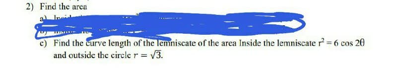 2) Find the area
c) Find the curve length of the lemniscate of the area Inside the lemniscate r² = 6 cos 20
and outside the circle r = √3.