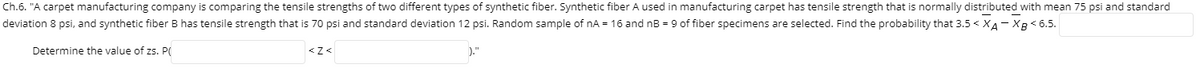 Ch.6. "A carpet manufacturing company is comparing the tensile strengths of two different types of synthetic fiber. Synthetic fiber A used in manufacturing carpet has tensile strength that is normally distributed with mean 75 psi and standard
deviation 8 psi, and synthetic fiber B has tensile strength that is 70 psi and standard deviation 12 psi. Random sample of nA = 16 and nB = 9 of fiber specimens are selected. Find the probability that 3.5 < XA- XB< 6.5.
Determine the value of zs. PO
)."
