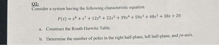 02:
Consider a system having the following characteristic equation.
P(s) = s8+ s7 + 12s6 +22s5 +39s4 +59s³ +48s2 + 38s + 20
a. Construct the Routh Hurwitz Table.
b. Determine the number of poles in the right half-plane, left half-plane, and jw-axis.