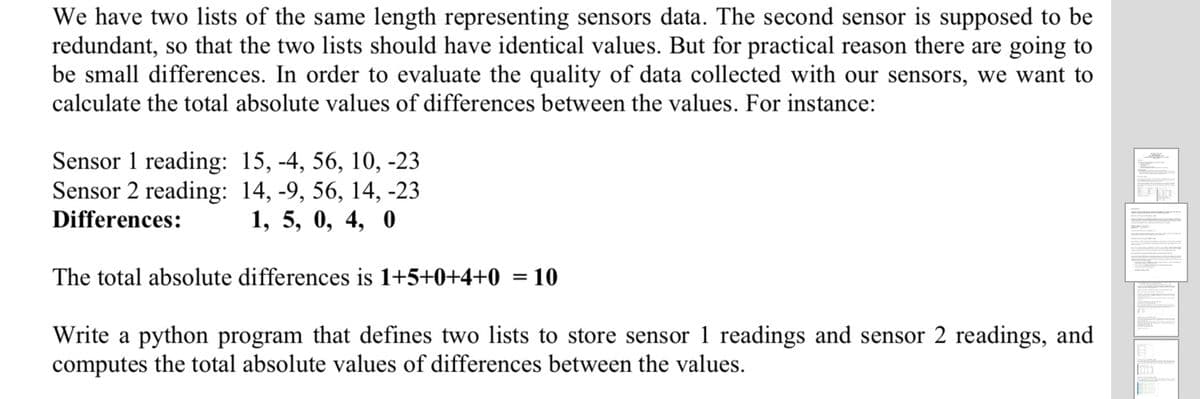 We have two lists of the same length representing sensors data. The second sensor is supposed to be
redundant, so that the two lists should have identical values. But for practical reason there are going to
be small differences. In order to evaluate the quality of data collected with our sensors, we want to
calculate the total absolute values of differences between the values. For instance:
Sensor 1 reading: 15, -4, 56, 10, -23
Sensor 2 reading: 14, -9, 56, 14, -23
Differences:
1, 5, 0, 4, 0
The total absolute differences is 1+5+0+4+0 = 10
Write a python program that defines two lists to store sensor 1 readings and sensor 2 readings, and
computes the total absolute values of differences between the values.
