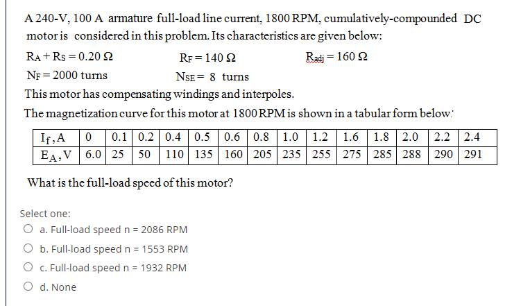 A 240-V, 100 A armature full-load line current, 1800 RPM, cumulatively-compounded DC
motor is considered in this problem. Its characteristics are given below:
RA + Rs = 0.20 2
RF = 140 2
Radj = 160 2
NF = 2000 turns
NSE = 8 turns
This motor has compensating windings and interpoles.
The magnetization curve for this motor at 1800 RPM is shown in a tabular form below:
0.1 0.2 0.4 0.5 0.6 0.8 1.0 1.2 1.6 1.8 2.0 2.2 2.4
If,A
EA,V 6.0 25 50 110 135 160 205 235 255 275 285 288 290 291
What is the full-load speed of this motor?
Select one:
O a. Full-load speed n = 2086 RPM
O b. Full-load speed n = 1553 RPM
O C. Full-load speed n = 1932 RPM
O d. None
