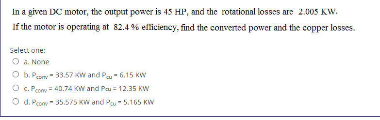 In a given DC motor, the output power is 45 HP, and the rotational losses are 2.005 KW.
If the motor is operating at 82.4 % efficiency, find the coverted power and the copper losses.
Select one:
O a. None
O b. Pcony = 33.57 KW and Pcu = 6.15 KW
O c. Pcony = 40.74 KW and Pcu = 12.35 KW
O d. Pcony = 35.575 KW and Pcu = 5.165 KW
%3!
%3D
