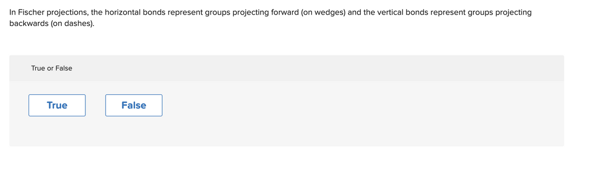 In Fischer projections, the horizontal bonds represent groups projecting forward (on wedges) and the vertical bonds represent groups projecting
backwards (on dashes).
True or False
True
False