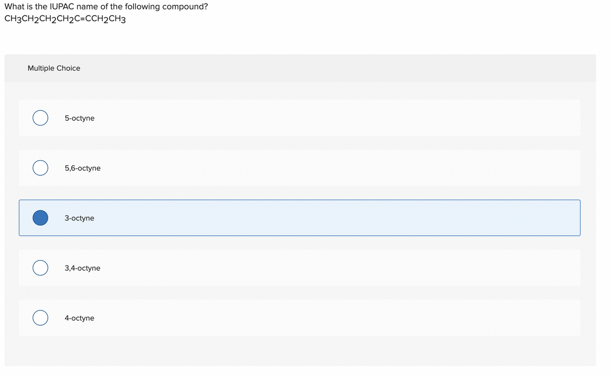What is the IUPAC name of the following compound?
CH3CH2CH2CH2C=CCH2CH3
Multiple Choice
O 5-octyne
O
5,6-octyne
O
3-octyne
O 3,4-octyne
4-octyne