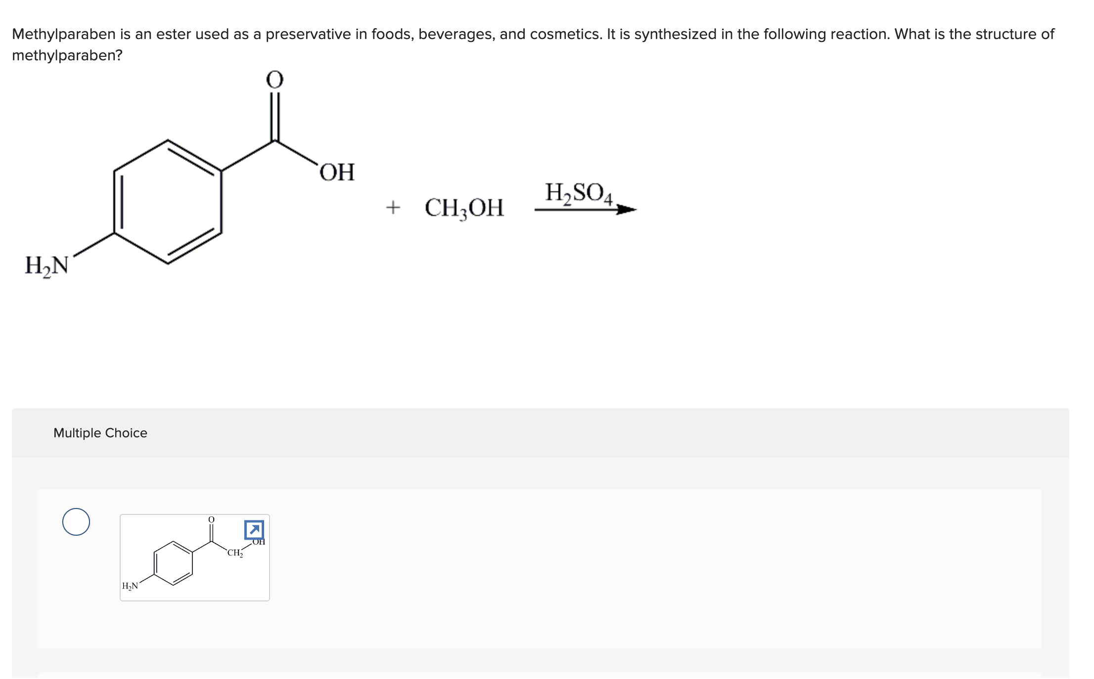 Methylparaben is an ester used as a preservative in foods, beverages, and cosmetics. It is synthesized in the following reaction. What is the structure of
methylparaben?
O
H₂N
Multiple Choice
H₂N
CH₂
K
OH
OH
+ CH3OH
H₂SO4