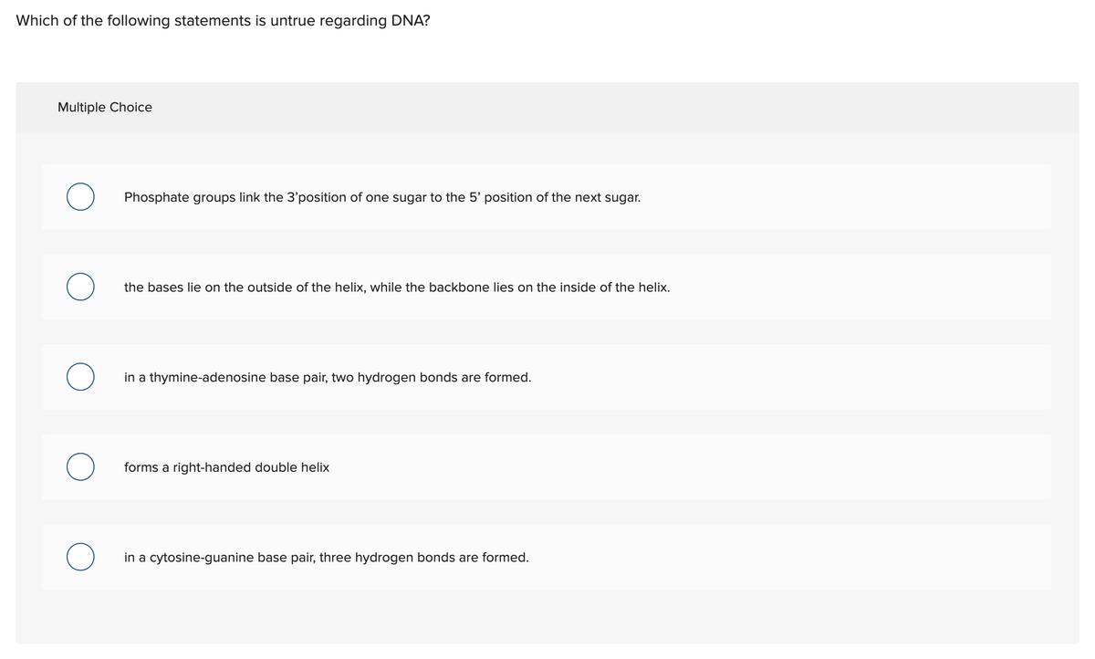 Which of the following statements is untrue regarding DNA?
Multiple Choice
O
O
Phosphate groups link the 3'position of one sugar to the 5' position of the next sugar.
the bases lie on the outside of the helix, while the backbone lies on the inside of the helix.
in a thymine-adenosine base pair, two hydrogen bonds are formed.
forms a right-handed double helix
in a cytosine-guanine base pair, three hydrogen bonds are formed.