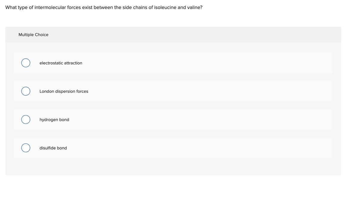 What type of intermolecular forces exist between the side chains of isoleucine and valine?
Multiple Choice
electrostatic attraction
London dispersion forces
hydrogen bond
disulfide bond