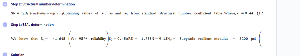 Step 2: Structural number determination
SN = a₁ D₁ + a₂D₂m₂ + a3D3m3 Obtaining values of a₁, a2 and a3 from standard structural number coefficient table. Where, a₁ = 0.44 (HN
Step 3: ESAL determination
We know that Z₁ =
Solution
- 1.645 for 95% reliability So = 0.45APSI =
1.75SN = 9.13M,= Subgrade resilient modulus = 5200 psi