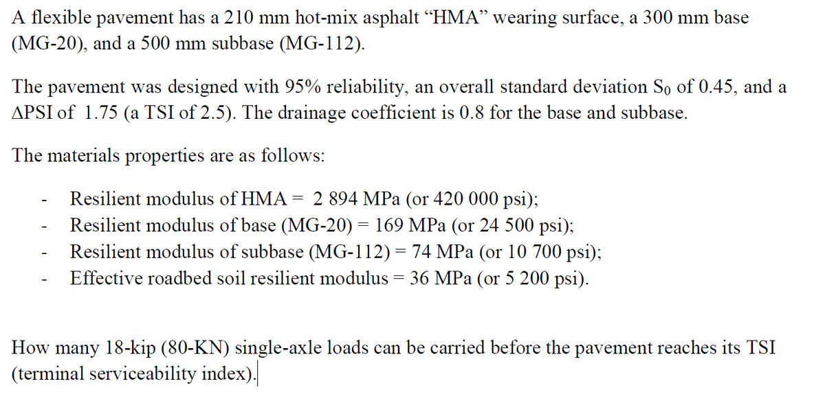 A flexible pavement has a 210 mm hot-mix asphalt “HMA” wearing surface, a 300 mm base
(MG-20), and a 500 mm subbase (MG-112).
The pavement was designed with 95% reliability, an overall standard deviation So of 0.45, and a
APSI of 1.75 (a TSI of 2.5). The drainage coefficient is 0.8 for the base and subbase.
The materials properties are as follows:
-
=
Resilient modulus of HMA 2 894 MPa (or 420 000 psi);
Resilient modulus of base (MG-20) = 169 MPa (or 24 500 psi);
Resilient modulus of subbase (MG-112) = 74 MPa (or 10 700 psi);
Effective roadbed soil resilient modulus = 36 MPa (or 5 200 psi).
How many 18-kip (80-KN) single-axle loads can be carried before the pavement reaches its TSI
(terminal serviceability index).