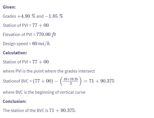 Given:
Grades +4.90 % and -1.85 %
Station of PVI = 77 +00
Elevation of PVI = 770.00 ft
Design speed = 60 mi/h
Calculation:
Station of PVI = 77 +00
where PVI is the point where the grades intersect
Station of BVC = (77+00) - (10+19.25) = 71 +90.375
where BVC is the beginning of vertical curve
Conclusion:
The station of the BVC is 71 +90.375.