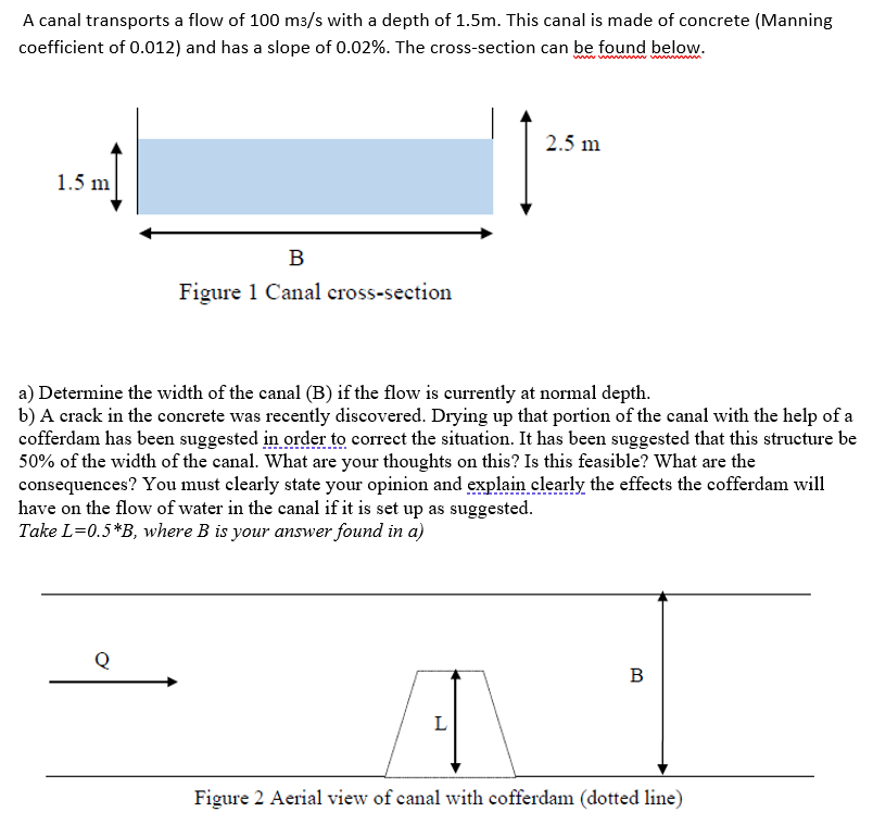 A canal transports a flow of 100 m3/s with a depth of 1.5m. This canal is made of concrete (Manning
coefficient of 0.012) and has a slope of 0.02%. The cross-section can be found below.
www.www
1.5 m
B
Figure 1 Canal cross-section
Q
a) Determine the width of the canal (B) if the flow is currently at normal depth.
b) A crack in the concrete was recently discovered. Drying up that portion of the canal with the help of a
cofferdam has been suggested in order to correct the situation. It has been suggested that this structure be
50% of the width of the canal. What are your thoughts on this? Is this feasible? What are the
consequences? You must clearly state your opinion and explain clearly the effects the cofferdam will
have on the flow of water in the canal if it is set up as suggested.
Take L=0.5*B, where B is your answer found in a)
2.5 m
L
B
Figure 2 Aerial view of canal with cofferdam (dotted line)