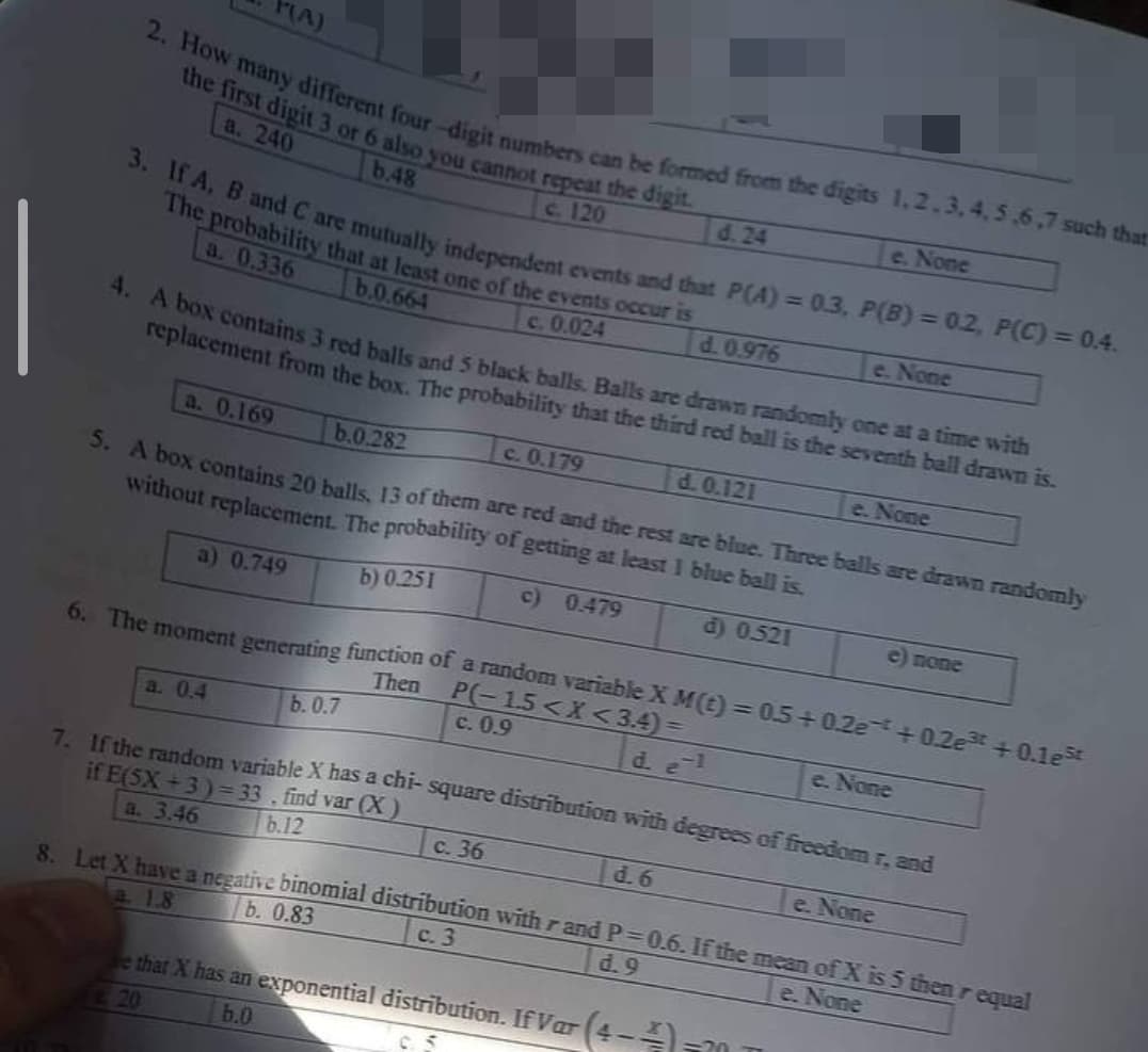 2. How many different four-digit numbers can be formed from the digits 1,2,3,4,5,6,7 such that
the first digit 3 or 6 also you cannot repeat the digit
a. 240
b.48
c. 120
P(A)
3. If A, B and C are mutually independent events and that P(A) = 0.3, P(B) = 0.2, P(C) = 0.4.
The probability that at least one of the events occur is
a. 0.336
b.0.664
c. 0.024
a. 0.4
4. A box contains 3 red balls and 5 black balls. Balls are drawn randomly one at a time with
replacement from the box. The probability that the third red ball is the seventh ball drawn is.
a. 0.169
b.0.282
c. 0.179
d. 0.121
e. None
5. A box contains 20 balls, 13 of them are red and the rest are blue. Three balls are drawn randomly
without replacement. The probability of getting at least 1 blue ball is.
a) 0.749
b) 0.251
c) 0.479
d) 0521
b. 0.7
c. 0.9
6. The moment generating function of a random variable X M(t) = 0.5 +0.2e+0.2e³ +0.1e³t
Then P(-1.5<X<3.4)=
d. e-1
7. If the random variable X has a chi-square distribution with degrees of freedom r, and
if E(SX+3)=33. find var (X)
a. 3.46
b.12
d. 24
c. 36
d. 0.976
d. 6
ve that X has an exponential distribution. If Var (4-4-
20
b.0
0.5
e. None
e. None
8. Let X have a negative binomial distribution with rand P=0.6. If the mean of X is 5 then requal
b. 0.83
a. 1.8
c. 3
d.9
e. None
=20
e) none
e. None
e. None