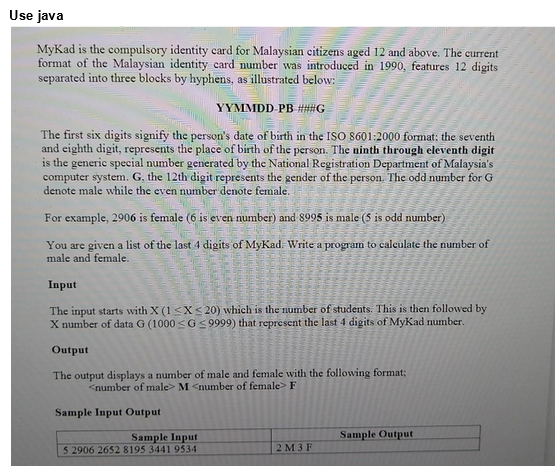 Use java
MyKad is the compulsory identity card for Malaysian citizens aged 12 and above. The current
format of the Malaysian identity card number was introduced in 1990, features 12 digits
separated into three blocks by hyphens, as illustrated below:
YYMMDD-PB ###G
B
The first six digits signify the person's date of birth in the ISO 8601:2000 format; the seventh
and eighth digit, represents the place of birth of the person. The ninth through eleventh digit
is the generic special number generated by the National Registration Department of Malaysia's
computer system. G, the 12th digit represents the gender of the person. The odd number for G
denote male while the even number denote female.
For example, 2906 is female (6 is even number) and 8995 is male (5 is odd number)
You are given a list of the last 4 digits of MyKad. Write a program to calculate the number of
male and female.
Input
The input starts with X (1 ≤X ≤20) which is the number of students. This is then followed by
X number of data G (1000 ≤G ≤9999) that represent the last 4 digits of MyKad number.
Output
The output displays a number of male and female with the following format;
<number of male> M <number of female> F
Sample Input Output
Sample Input
5 2906 2652 8195 3441 9534
2 M 3 F
Sample Output