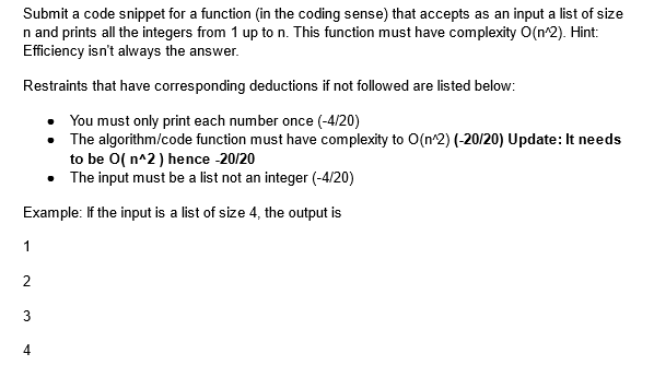 Submit a code snippet for a function (in the coding sense) that accepts as an input a list of size
n and prints all the integers from 1 up to n. This function must have complexity O(n^2). Hint:
Efficiency isn't always the answer.
Restraints that have corresponding deductions if not followed are listed below:
You must only print each number once (-4/20)
The algorithm/code function must have complexity to O(n^2) (-20/20) Update: It needs
to be O(n^2) hence -20/20
• The input must be a list not an integer (-4/20)
Example: If the input is a list of size 4, the output is
1
2