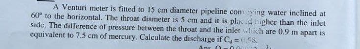 A Venturi meter is fitted to 15 cm diameter pipeline conveying water inclined at
60° to the horizontal. The throat diameter is 5 cm and it is plac :d higher than the inlet
side. The difference of pressure between the throat and the inlet which are 0.9 m apart is
equivalent to 7.5 cm of mercury. Calculate the discharge if Ca = 0.98.
Ans 0-0.00
