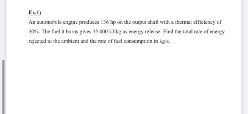 Ex.1)
An automobile engine produces 136 hp on the output shaft with a thermal efficiency of
30%. The fuel it burns gives 35 000 kJ/kg as energy release. Find the total rate of energy
rejected to the ambient and the rate of fuel consumption in kg/s.
