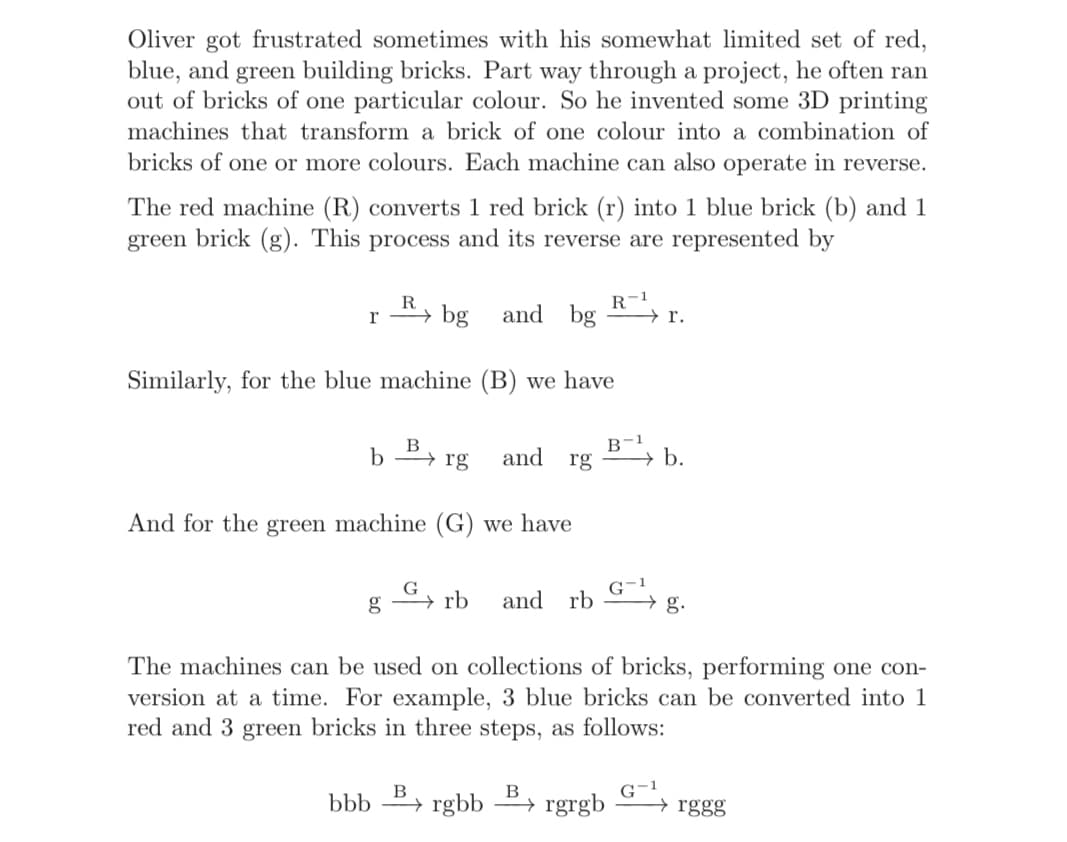 Oliver got frustrated sometimes with his somewhat limited set of red,
blue, and green building bricks. Part way through a project, he often ran
out of bricks of one particular colour. So he invented some 3D printing
machines that transform a brick of one colour into a combination of
bricks of one or more colours. Each machine can also operate in reverse.
The red machine (R) converts 1 red brick (r) into 1 blue brick (b) and 1
green brick (g). This process and its reverse are represented by
R-1
→ r.
and bg
R
r
bg
Similarly, for the blue machine (B) we have
B
b
→ rg
and
rg
→ b.
And for the green machine (G) we have
G-1
→ rb
and
rb
→ g.
The machines can be used on collections of bricks, performing one con-
version at a time. For example, 3 blue bricks can be converted into 1
red and 3 green bricks in three steps, as follows:
G-1
→ rggg
B
B
bbb > rgbb P→ rgrgb
