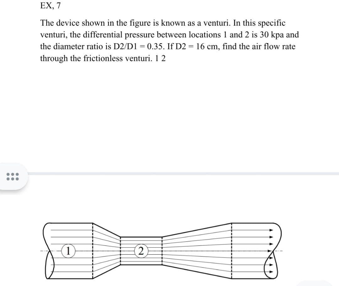 ...
EX, 7
The device shown in the figure is known as a venturi. In this specific
venturi, the differential pressure between locations 1 and 2 is 30 kpa and
the diameter ratio is D2/D1 = 0.35. If D2 = 16 cm, find the air flow rate
through the frictionless venturi. 12
THR
(2)
(1)