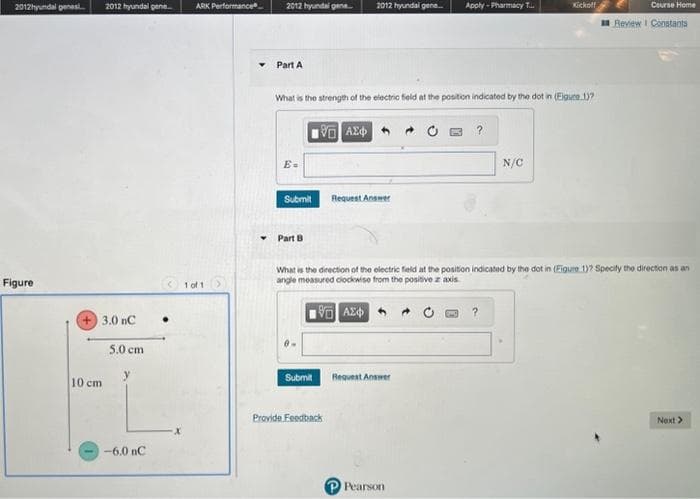 2012hyundal genes... 2012 hyundal gene.....
Figure
+3.0 nC
10 cm
5.0 cm
-6.0 nC
.
ARK Performance
1 of 1
2012 hyundai gene...
Part A
Submit
Part B
What is the strength of the electric field at the position indicated by the dot in (Figure 1)?
185] ΑΣΦΑΤΑ
2012 hyundal gene...
Submit
Provide Feedback
Request Answer
Apply - Pharmacy T...
Request Answer
P Pearson
Kickoff
N/C
What is the direction of the electric field at the position indicated by the dot in (Figure 1)? Specify the direction as an
angle measured clockwise from the positive z axis
196] ΑΣΦ
Course Home
Review I Constants
Next >