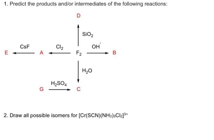 1. Predict the products and/or intermediates of the following reactions:
E
CsF
A
G
Cl₂
H₂SO4
D
SiO2
F2
C
OH
H₂O
B
2. Draw all possible isomers for [Cr(SCN)(NH3)3Cl2]³+