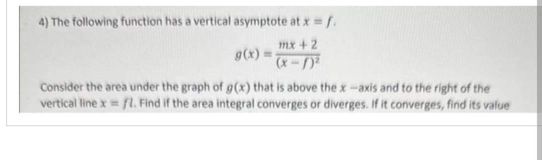 4) The following function has a vertical asymptote at x = f.
mx + 2
g(x) =
Consider the area under the graph of g(x) that is above the x-axis and to the right of the
vertical line x = fl. Find if the area integral converges or diverges. If it converges, find its value