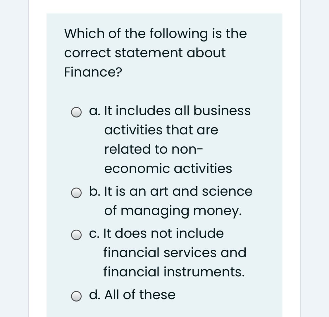 Which of the following is the
correct statement about
Finance?
O a. It includes all business
activities that are
related to non-
economic activities
O b. It is an art and science
of managing money.
O c. It does not include
financial services and
financial instruments.
o d. All of these
