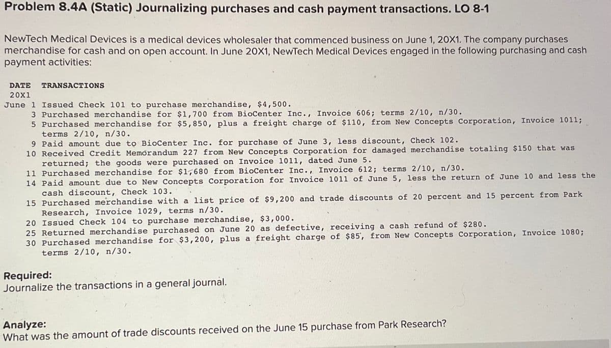 Problem 8.4A (Static) Journalizing purchases and cash payment transactions. LO 8-1
NewTech Medical Devices is a medical devices wholesaler that commenced business on June 1, 20X1. The company purchases
merchandise for cash and on open account. In June 20X1, NewTech Medical Devices engaged in the following purchasing and cash
payment activities:
DATE
TRANSACTIONS
20x1
June 1 Issued Check 101 to purchase merchandise, $4,500.
3 Purchased merchandise for $1,700 from BioCenter Inc., Invoice 606; terms 2/10, n/30.
5 Purchased merchandise for $5,850, plus a freight charge of $110, from New Concepts Corporation, Invoice 1011;
terms 2/10, n/30.
9 Paid amount due tọ BioCenter Inc. for purchase of June 3, less discount, Check 102.
10 Received Credit Memorandum 227 from New Concepts Corporation fór damaged merchandise totaling $150 that was
returned; the goods were purchased on Invoice 1011, dated June 5.
11 Purchased merchandise for $1l,680 from BioCenter Inc., Invoice 612; terms 2/10, n/30.
14 Paid amount due to New Concepts Corporation for Invoice 1011 of June 5, less the return of June 10 and less the
cash discount, Check 103.
15 Purchased merchandise with a list price of $9,200 and trade discounts of 20 percent and 15 percent from Park
Research, Invoice 1029, terms n/30.
20 Issued Check 104 to purchase merchandise, $3,000.
25 Returned merchandise purchased on June 20 as defective, receiving a cash refund of $280.
30 Purchased merchandise for $3,200, plus a freight charge of $85', from New Concepts Corporation, Invoice 1080;
terms 2/10, n/30.
Required:
Journalize the transactions in a general journal.
Analyze:
What was the amount of trade discounts received on the June 15 purchase from Park Research?
