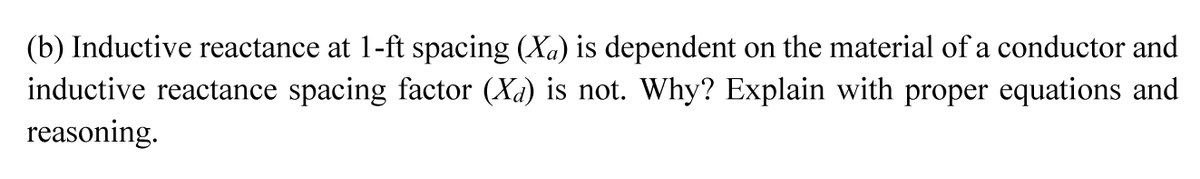 (b) Inductive reactance at 1-ft spacing (Xa) is dependent on the material of a conductor and
inductive reactance spacing factor (Xa) is not. Why? Explain with proper equations and
reasoning.
