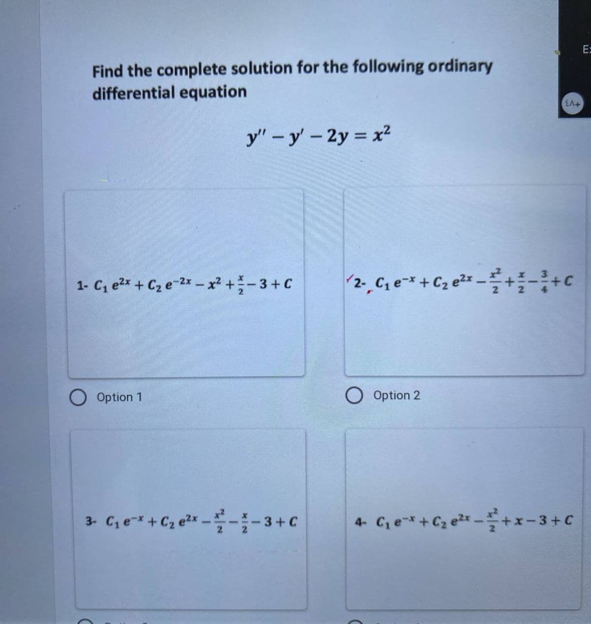 Find the complete solution for the following ordinary
differential equation
y" - y' - 2y = x²
1- C₁₂ e²x + C₂e-2x-x² + 3 + C
Option 1
3- C₁ e* + C₂ e²x ---3+C
EA+
2- C₁ e-x + C₂ e²x -+-+c
Option 2
4- C₁ e* + C₂ ²x+x−3+ C
Ex