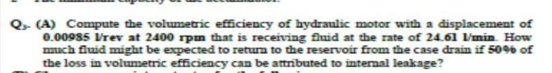 Q- (A) Compute the volumetric efficiency of hydraulic motor with a displacement of
0.00985 Vrev at 2400 rpm that is receiving fluid at the rate of 24.61 l/min. How
much fluid might be expected to return to the reservoir from the case drain if 50% of
the loss in volumetric efficiency can be attributed to internal leakage?