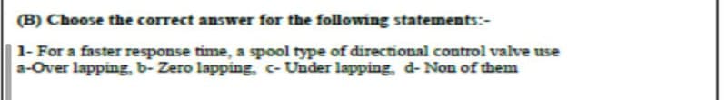 (B) Choose the correct answer for the following statements:-
1- For a faster response time, a spool type of directional control valve use
a-Over lapping, b-Zero lapping, c- Under lapping, d- Non of them