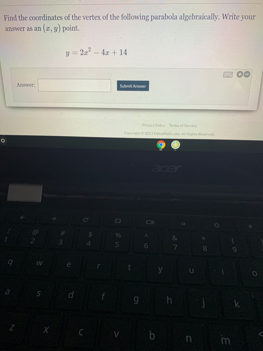 Find the coordinates of the vertex of the following parabola algebraically. Write your
answer as an (, y) point.
y = 2a- 4x + 14
Answer:
Submit Answer
Privacy Policy Terms of Service
Copyright © 2021 DeltaMath.com. All Rights Reserved.
acer
24
&
4.
8.
e
y
a
g h
k
Z X C V
b n m
35
