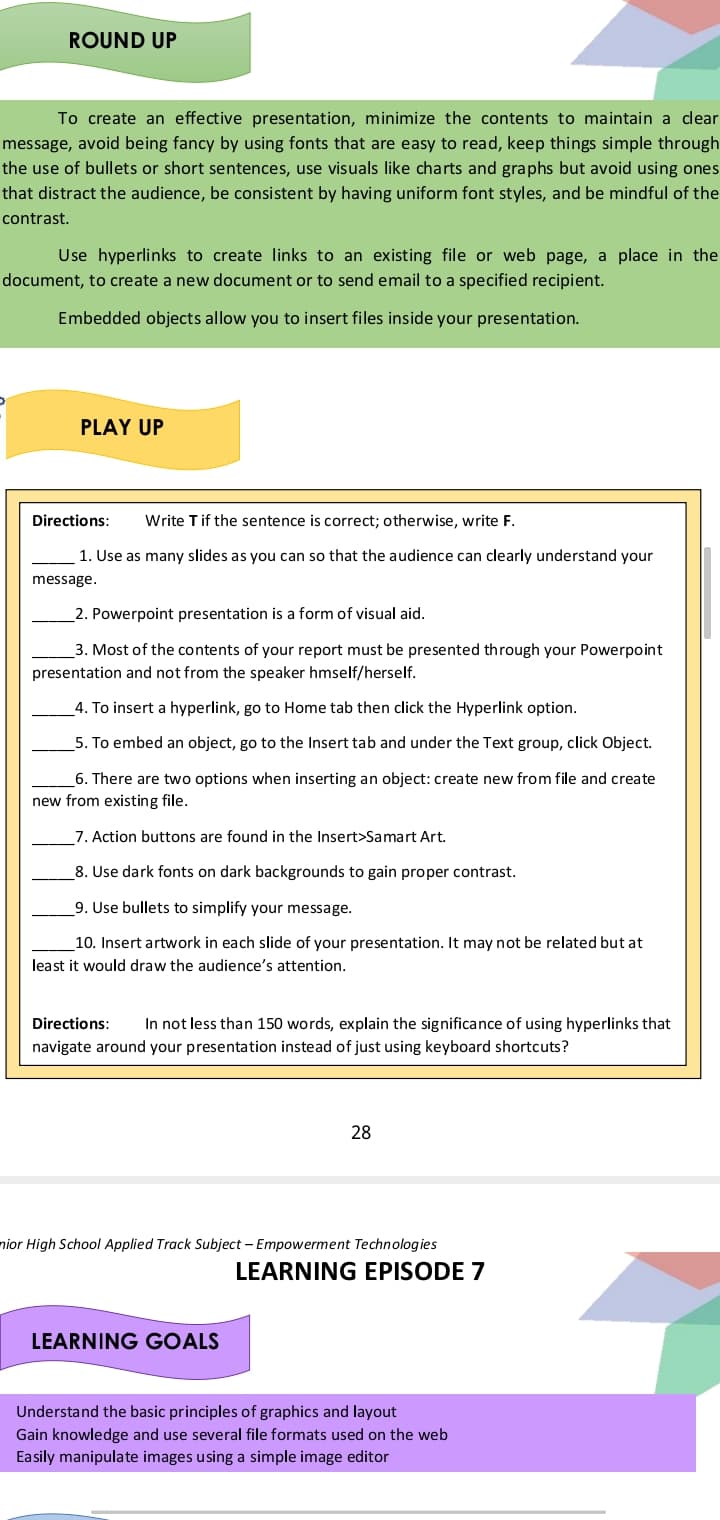 ROUND UP
To create an effective presentation, minimize the contents to maintain a clear
message, avoid being fancy by using fonts that are easy to read, keep things simple through
the use of bullets or short sentences, use visuals like charts and graphs but avoid using ones
that distract the audience, be consistent by having uniform font styles, and be mindful of the
contrast.
Use hyperlinks to create links to an existing file or web page, a place in the
document, to create a new document or to send email to a specified recipient.
Embedded objects allow you to insert files inside your presentation.
PLAY UP
Directions:
Write Tif the sentence is correct; otherwise, write F.
1. Use as many slides as you can so that the audience can clearly understand your
message.
_2. Powerpoint presentation is a form of visual aid.
3. Most of the contents of your report must be presented through your Powerpoint
presentation and not from the speaker hmself/herself.
_4. To insert a hyperlink, go to Home tab then click the Hyperlink option.
5. To embed an object, go to the Insert tab and under the Text group, click Object.
6. There are two options when inserting an object: create new from file and create
new from existing file.
7. Action buttons are found in the Insert>Samart Art.
8. Use dark fonts on dark backgrounds to gain proper contrast.
9. Use bullets to simplify your message.
10. Insert artwork in each slide of your presentation. It may not be related but at
least it would draw the audience's attention.
Directions:
In not less than 150 words, explain the significance of using hyperlinks that
navigate around your presentation instead of just using keyboard shortcuts?
28
nior High School Applied Track Subject – Empowerment Technologies
LEARNING EPISODE 7
LEARNING GOALS
Understand the basic principles of graphics and layout
Gain knowledge and use several file formats used on the web
Easily manipulate images using a simple image editor
