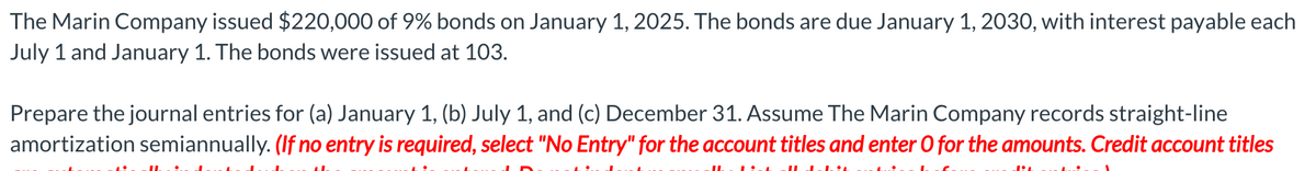 The Marin Company issued $220,000 of 9% bonds on January 1, 2025. The bonds are due January 1, 2030, with interest payable each
July 1 and January 1. The bonds were issued at 103.
Prepare the journal entries for (a) January 1, (b) July 1, and (c) December 31. Assume The Marin Company records straight-line
amortization semiannually. (If no entry is required, select "No Entry" for the account titles and enter O for the amounts. Credit account titles