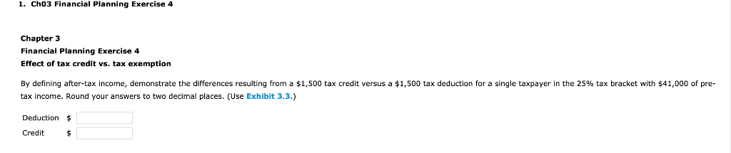 1. Ch03 Financial Planning Exercise 4
Chapter 3
Financial Planning Exercise 4
Effect of tax credit vs. tax exemption
By defining after-tax income, demonstrate the differences resulting from a $1,500 tax credit versus a $1,500 tax deduction for a single taxpayer in the 25% tax bracket with $41,000 of pre-
tax income. Round your answers to two decimal places. (Use Exhibit 3.3.)
Deduction $
Credit
$