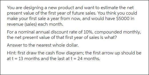 You are designing a new product and want to estimate the net
present value of the first year of future sales. You think you could
make your first sale a year from now, and would have $5000 in
revenue (sales) each month.
For a nominal annual discount rate of 10%, compounded monthly,
the net present value of that first year of sales is what?
Answer to the nearest whole dollar.
Hint: first draw the cash flow diagram; the first arrow up should be
at t = 13 months and the last at t = 24 months.