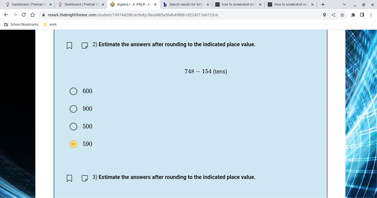 Dashboard | Premier HS X || Dashboard | Premier HS X
← CÔ
School Bookmarks
resark.thebrightthinker.com/student/199744298/activity/8ecd485a564b4988b1d224317a6723c6
work
600
O 900
O
500
590
Algebra I-A -PNLR-Act X b Search results for '645 X
ป
how to screenshot on h X
2) Estimate the answers after rounding to the indicated place value.
748 154 (tens)
3) Estimate the answers after rounding to the indicated place value.
How to screenshot on x +
LOX
* 0: