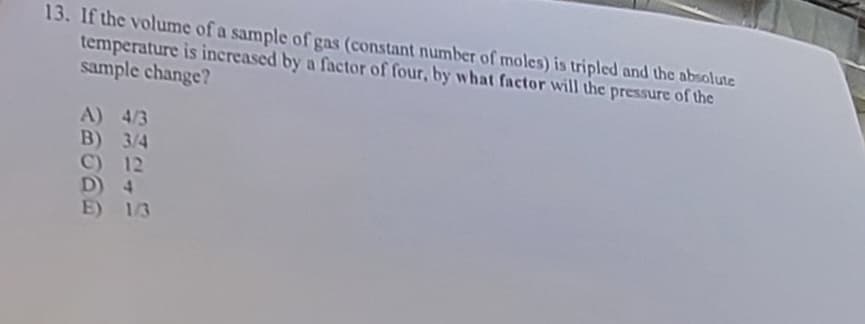 13. If the volume of a sample of gas (constant number of moles) is tripled and the absolute
temperature is increased by a factor of four, by what factor will the pressure of the
sample change?
A) 4/3
B) 3/4
C) 12
D) 4
E) 1/3