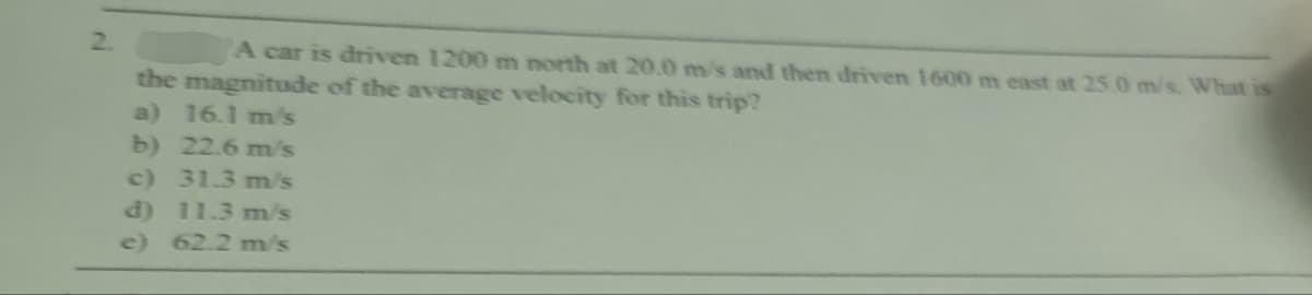 2.
A car is driven 1200 m north at 20.0 m/s and then driven 1600 m east at 25.0 m/s. What is
the magnitude of the average velocity for this trip?
a) 16.1 m/s
b) 22.6 m/s
c) 31.3 m/s
d) 11.3 m/s
e) 62.2 m/s