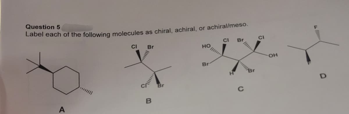 Question 5
Label each of the following molecules as chiral, achiral, or achiral/meso.
A
CI
Br
||||
B
Br
HO
Br
CI
H
C
CI
OH