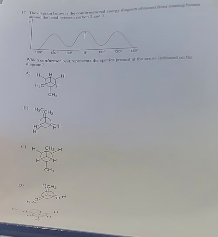 17 The diagram below is the conformational energy diagram obtained from rotating butane
around the bond between carbon 2 and 3.
120
0-
60
GO"
180
120-
Which conformer best represents the species present at the arrow indicated on the
diagram?
Н
H.C
А)
D)
160
B) CH3
н
H
С) Н
H н
'Н
CH3
Н
HH
CH3H
H
CH3
HH