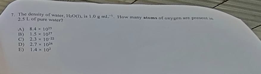 7. The density of water, H₂O(1), is 1.0 g ml.. How many atoms of oxygen are present in
2.5 L of pure water?
A) 8.4 × 1025
1.5 × 1027
2.3 × 10-22
2.7 x 1026
B)
1.4 × 10²
28060