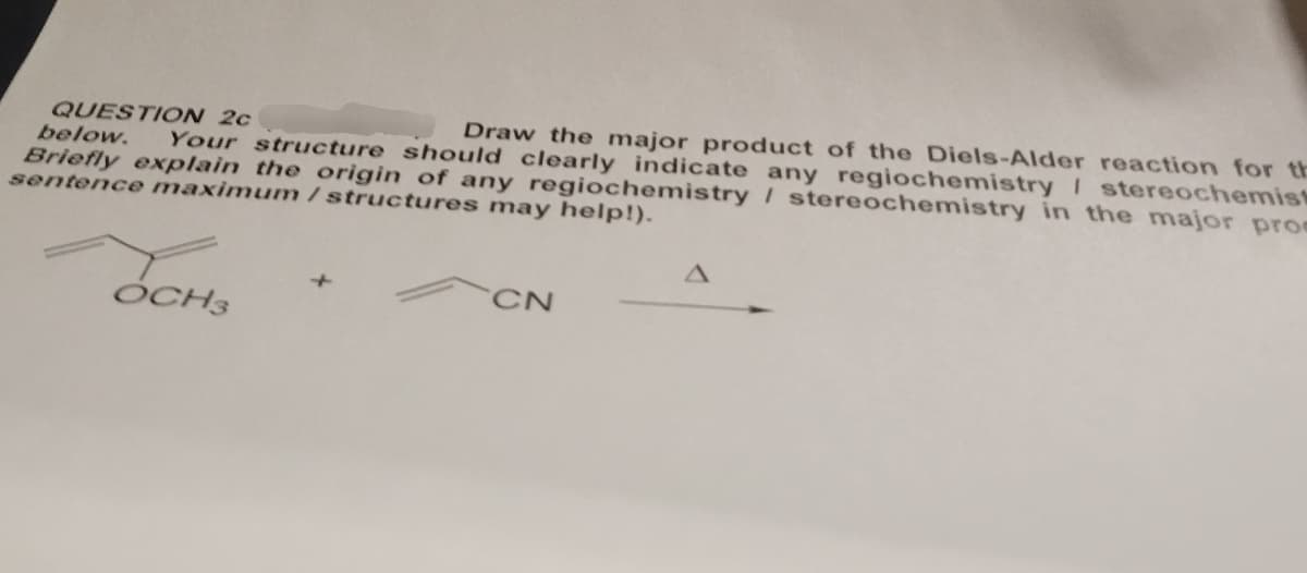 QUESTION 2c
below. Your structure should clearly indicate any regiochemistry / stereochemist
Draw the major product of the Diels-Alder reaction for th
Briefly explain the origin of any regiochemistry / stereochemistry in the major pro
sentence maximum / structures may help!).
OCH₂
OCH3
CN
A