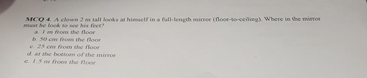 MCQ 4. A clown 2 m tall looks at himself in a full-length mirror (floor-to-ceiling). Where in the mirror
must he look to see his feet?
a. 1 m from the floor
b. 50 cm from the floor
c. 25 cm from the floor
d. at the bottom of the mirror
e. 1.5 m from the floor