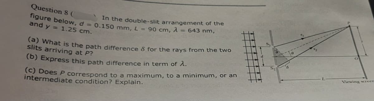 Question 8 (
In the double-slit arrangement of the
figure below, d = 0.150 mm, L =
and y 1.25 cm.
90 cm, 2
= 643 nm,
(a) What is the path difference & for the rays from the two
slits arriving at P?
(b) Express this path difference in term of A.
(c) Does P correspond to a maximum, to a minimum, or an
intermediate condition? Explain.
Viewing screen