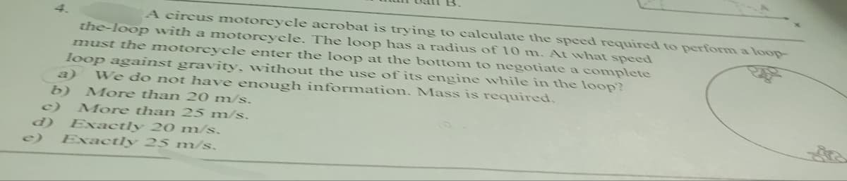 A circus motorcycle acrobat is trying to calculate the speed required to perform a loop-
the-loop with a motorcycle. The loop has a radius of 10 m. At what speed
must the motorcycle enter the loop at the bottom to negotiate a complete
loop against gravity, without the use of its engine while in the loop?
We do not have enough information. Mass is required.
b) More than 20 m/s.
c) More than 25 m/s.
Exactly 20 m/s.
Exactly 25 m/s.