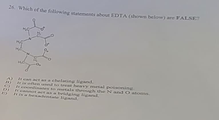 26. Which of the following statements about EDTA (shown below) are FALSE?
28060
HG
It can act as a chelating ligand.
It is often used to treat heavy metal poisoning.
It coordinates to metals through the N and O atoms.
It cannot act as a bridging ligand.
It is a hexadentate ligand.