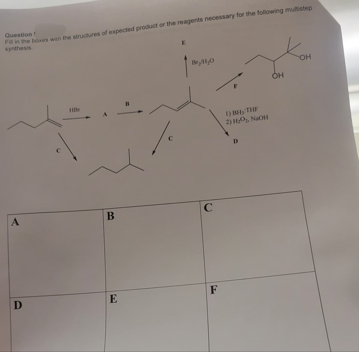 Question !
Fill in the boxes with the structures of expected product or the reagents necessary for the following multistep
synthesis.
A
D
HBr
B
E
C
E
Br₂/H₂0
C
F
1) BH3:THF
2) H₂O2, NaOH
OH
OH